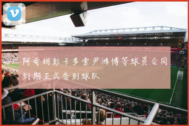 阿奇姆彭卡多索尹鸿博等球员合同到期正式告别球队