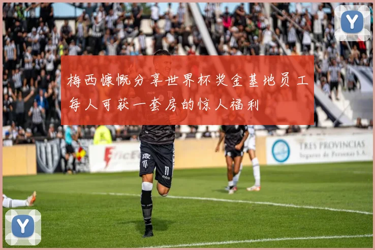 梅西慷慨分享世界杯奖金基地员工每人可获一套房的惊人福利