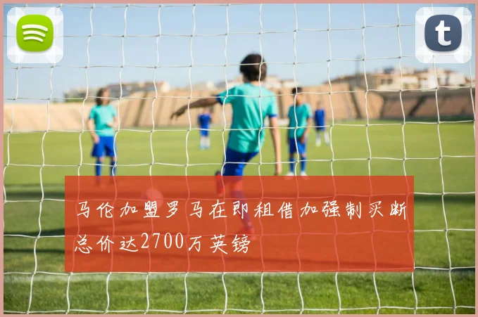 马伦加盟罗马在即租借加强制买断总价达2700万英镑