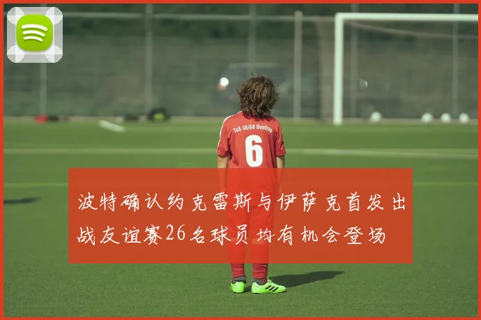 波特确认约克雷斯与伊萨克首发出战友谊赛26名球员均有机会登场