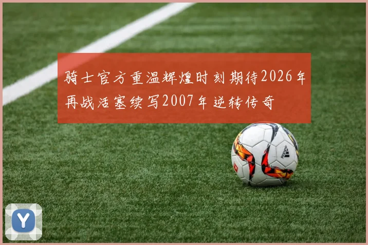 骑士官方重温辉煌时刻期待2026年再战活塞续写2007年逆转传奇