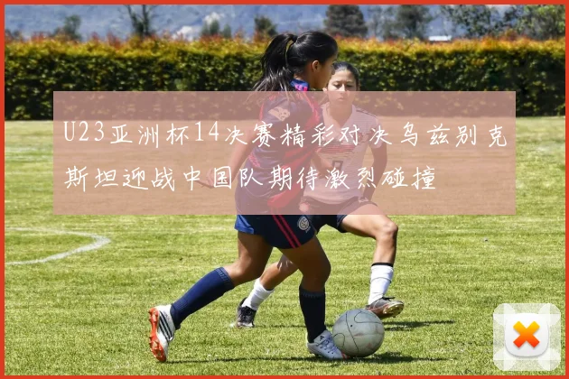 U23亚洲杯14决赛精彩对决乌兹别克斯坦迎战中国队期待激烈碰撞