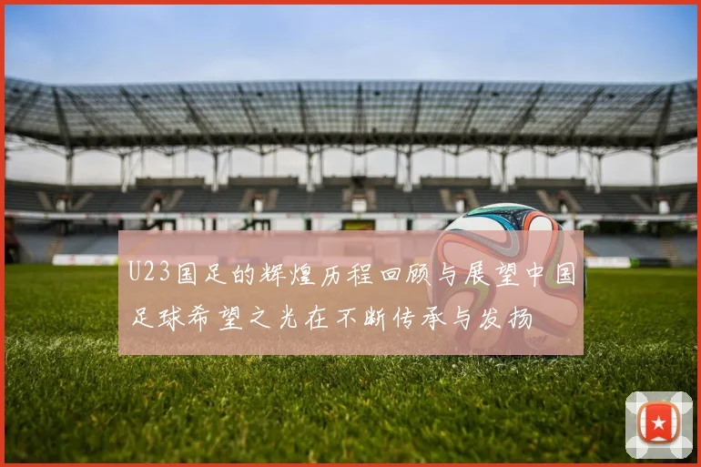 U23国足的辉煌历程回顾与展望中国足球希望之光在不断传承与发扬