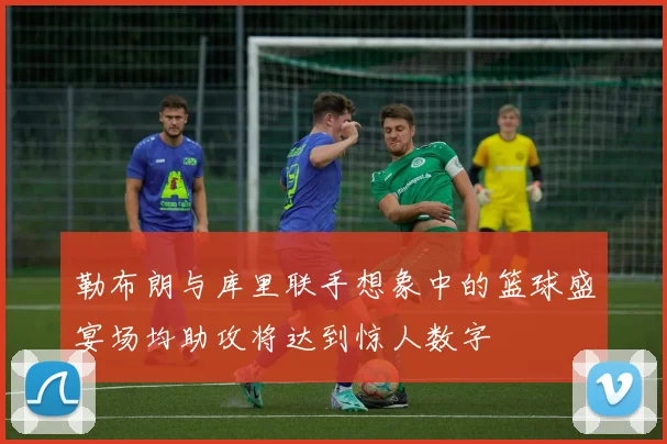 勒布朗与库里联手想象中的篮球盛宴场均助攻将达到惊人数字