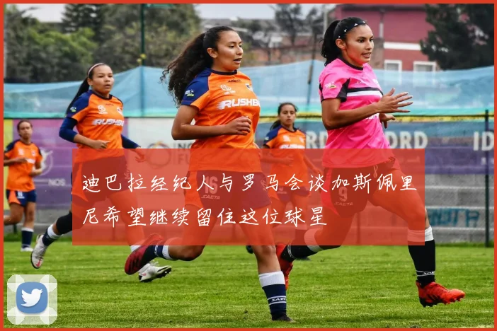 迪巴拉经纪人与罗马会谈加斯佩里尼希望继续留住这位球星