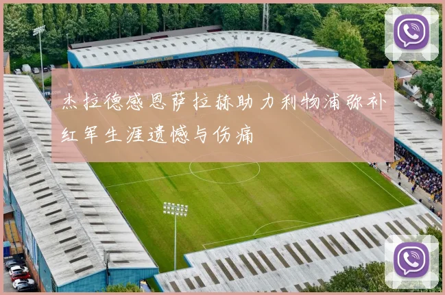 杰拉德感恩萨拉赫助力利物浦弥补红军生涯遗憾与伤痛