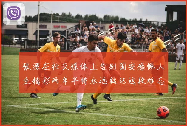 张源在社交媒体上告别国安感慨人生精彩两年半将永远铭记这段难忘故事